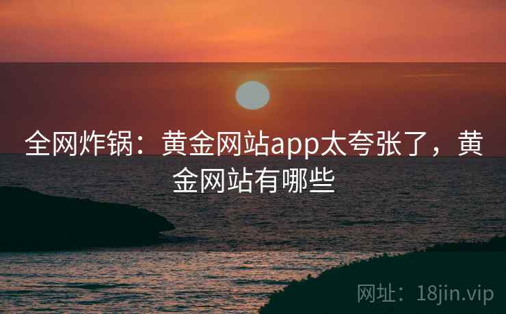 全网炸锅：黄金网站app太夸张了，黄金网站有哪些