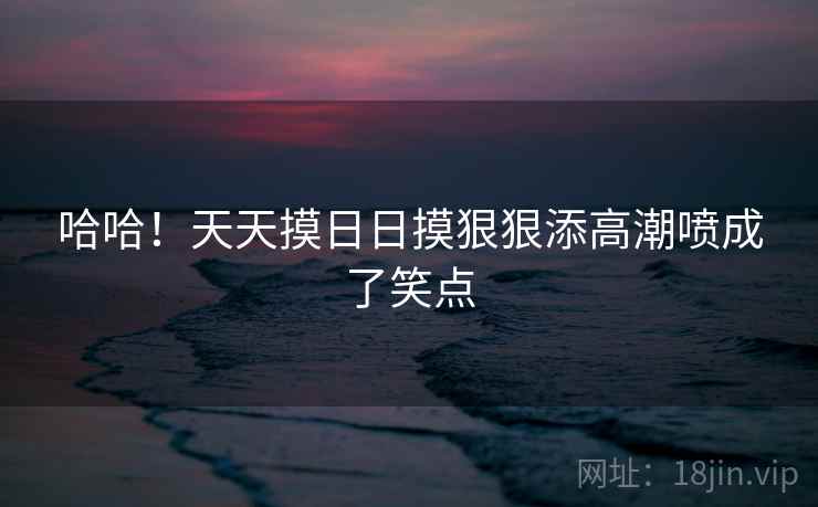 哈哈！天天摸日日摸狠狠添高潮喷成了笑点