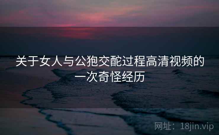 关于女人与公狍交酡过程高清视频的一次奇怪经历