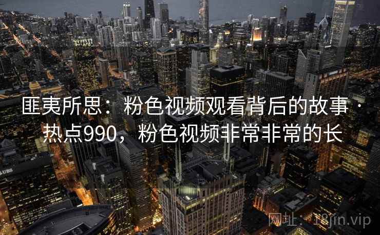 匪夷所思：粉色视频观看背后的故事 · 热点990，粉色视频非常非常的长