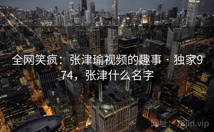 全网笑疯：张津瑜视频的趣事 · 独家974，张津什么名字