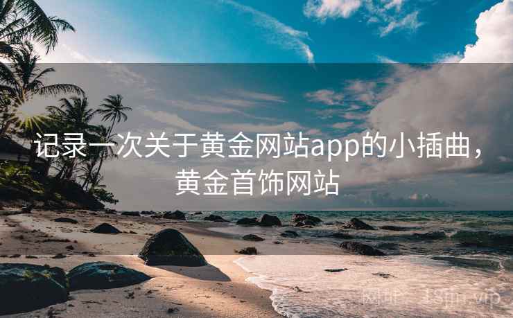 记录一次关于黄金网站app的小插曲,黄金首饰网站 记录一次关于黄金网站app的小插曲,黄金首饰网站