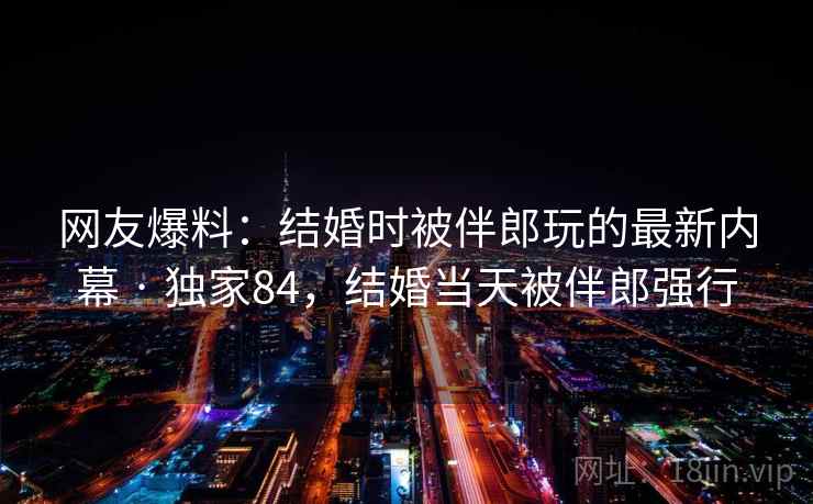 网友爆料:结婚时被伴郎玩的最新内幕 · 独家84,结婚当天被伴郎强行 网友爆料:结婚时被伴郎玩的最新内幕 · 独家84,结婚当天被伴郎强行