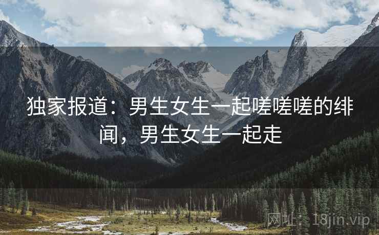 独家报道：男生女生一起嗟嗟嗟的绯闻，男生女生一起走