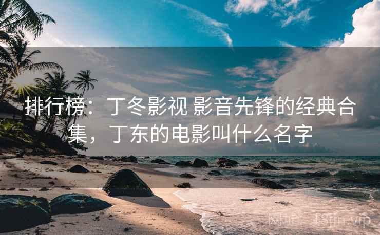 排行榜:丁冬影视 影音先锋的经典合集,丁东的电影叫什么名字 排行榜:丁冬影视 影音先锋的经典合集,丁东的电影叫什么名字