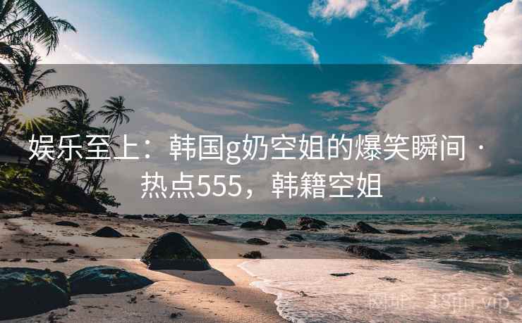娱乐至上：韩国g奶空姐的爆笑瞬间 · 热点555，韩籍空姐