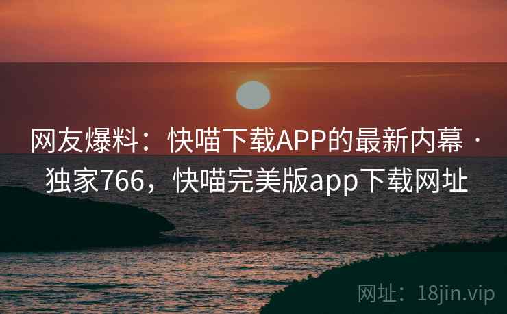 网友爆料：快喵下载APP的最新内幕 · 独家766，快喵完美版app下载网址