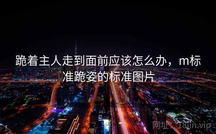 跪着主人走到面前应该怎么办，m标准跪姿的标准图片