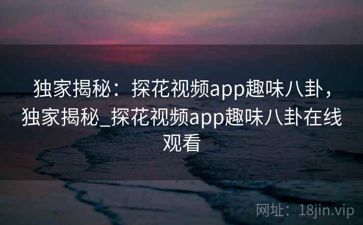 独家揭秘:探花视频app趣味八卦,独家揭秘_探花视频app趣味八卦在线观看 独家揭秘:探花视频app趣味八卦,独家揭秘_探花视频app趣味八卦在线观看
