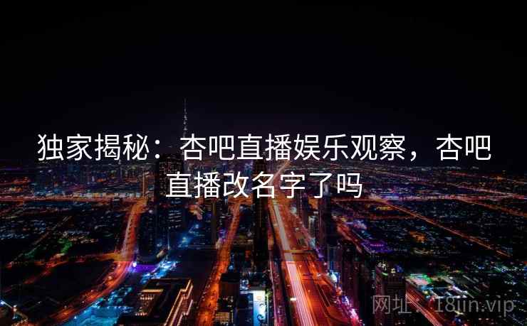 独家揭秘：杏吧直播娱乐观察，杏吧直播改名字了吗