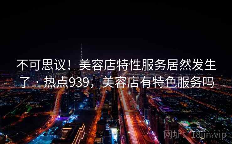 不可思议！美容店特性服务居然发生了 · 热点939，美容店有特色服务吗