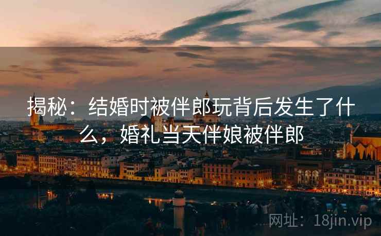 揭秘：结婚时被伴郎玩背后发生了什么，婚礼当天伴娘被伴郎